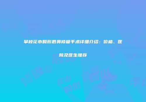 攀枝花市畸形唇鼻修复手术详细介绍：价格、医院及医生推荐