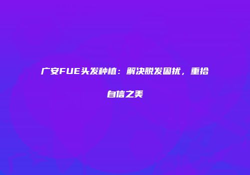 广安FUE头发种植：解决脱发困扰，重拾自信之美