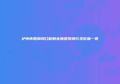 泸州市唇周闭口粉刺去除医院排行及价格一览