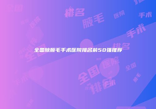 全国除腋毛手术医院排名前50强推荐