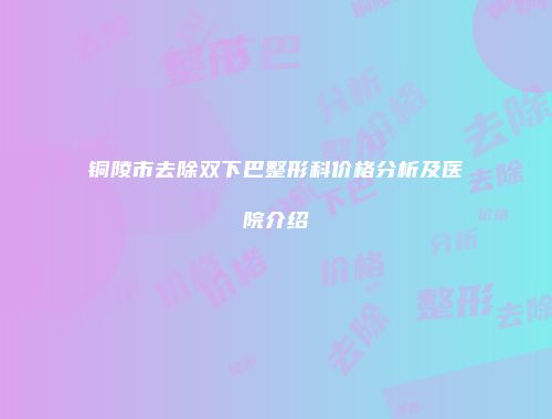铜陵市去除双下巴整形科价格分析及医院介绍