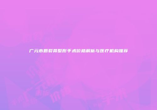 广元市唇裂鼻整形手术价格解析与医疗机构推荐