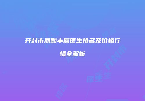开封市尿酸丰唇医生排名及价格行情全解析
