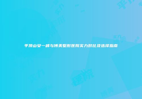 平顶山安一峰与博美整形医院实力对比及选择指南