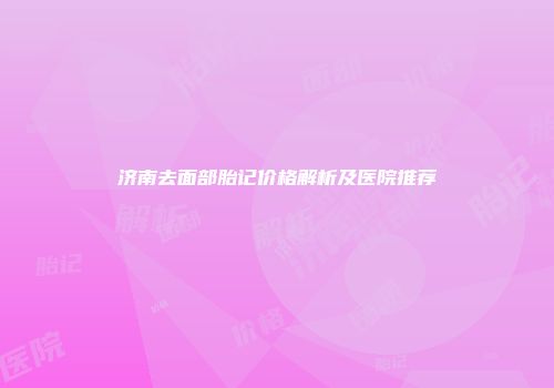 济南去面部胎记价格解析及医院推荐