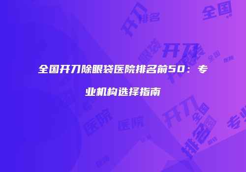 全国开刀除眼袋医院排名前50：专业机构选择指南