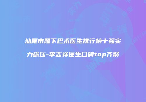 汕尾市隆下巴术医生排行榜十强实力碾压-李志祥医生口碑top齐聚