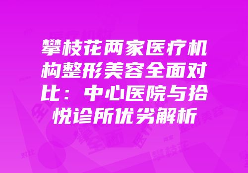 攀枝花两家医疗机构整形美容全面对比：中心医院与拾悦诊所优劣解析