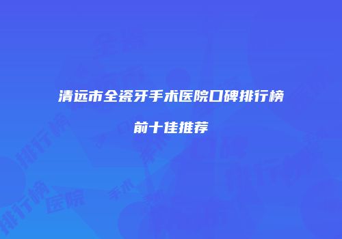 清远市全瓷牙手术医院口碑排行榜前十佳推荐