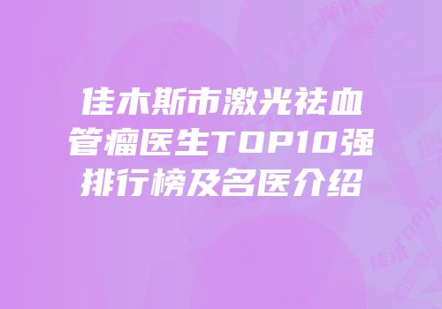 佳木斯市激光祛血管瘤医生TOP10强排行榜及名医介绍