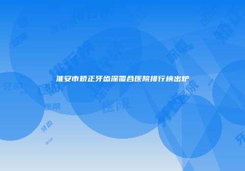 淮安市矫正牙齿深覆合医院排行榜出炉