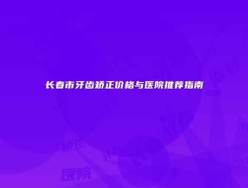 长春市牙齿矫正价格与医院推荐指南