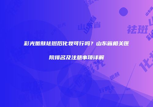 彩光嫩肤祛斑后化妆可行吗？山东省相关医院排名及注意事项详解