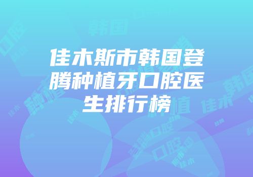 佳木斯市韩国登腾种植牙口腔医生排行榜