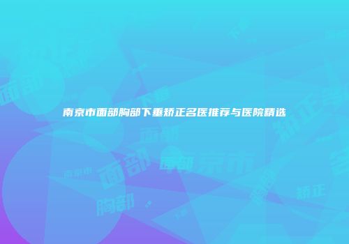 南京市面部胸部下垂矫正名医推荐与医院精选