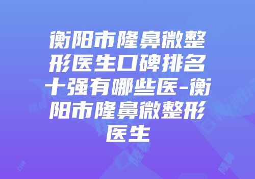 衡阳市隆鼻微整形医生口碑排名十强有哪些医-衡阳市隆鼻微整形医生