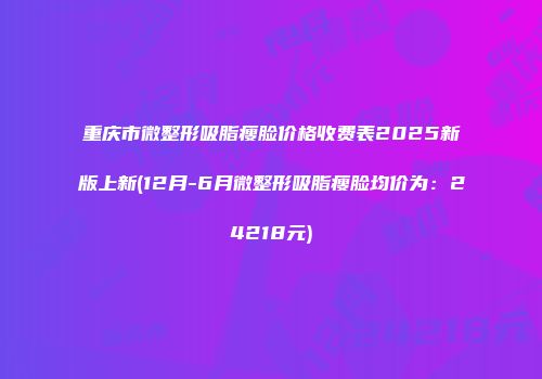 重庆市微整形吸脂瘦脸价格收费表2025新版上新(12月-6月微整形吸脂瘦脸均价为：24218元)