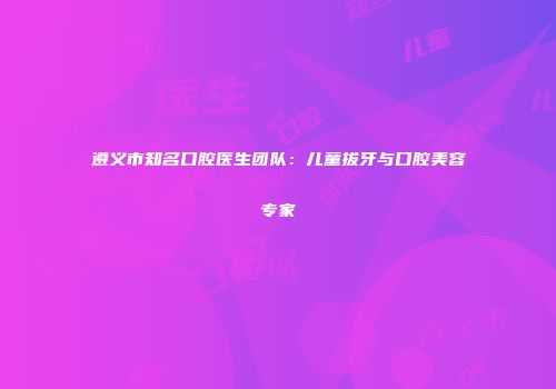遵义市知名口腔医生团队：儿童拔牙与口腔美容专家