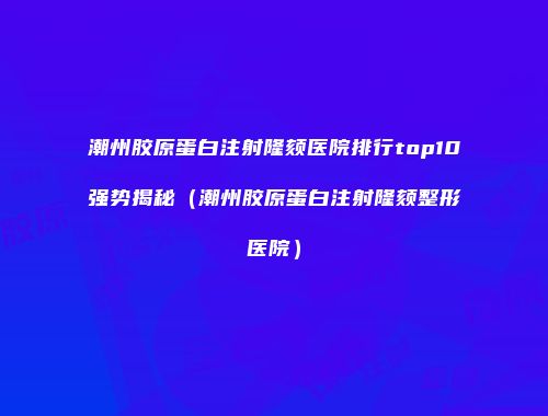 潮州胶原蛋白注射隆颏医院排行top10强势揭秘（潮州胶原蛋白注射隆颏整形医院）