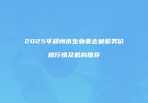 2025年郑州市生物素去皱服务价格行情及机构推荐