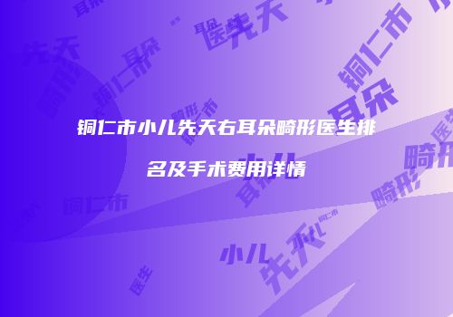 铜仁市小儿先天右耳朵畸形医生排名及手术费用详情
