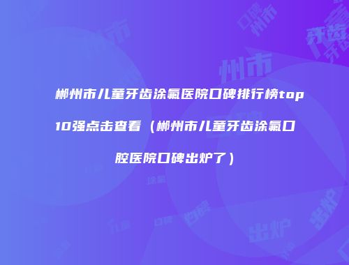 郴州市儿童牙齿涂氟医院口碑排行榜top10强点击查看（郴州市儿童牙齿涂氟口腔医院口碑出炉了）