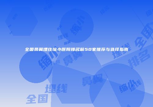 全国鼻翼埋线缩小医院排名前50家推荐与选择指南
