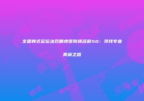 全国韩式定位法双眼皮医院排名前50：寻找专业美丽之路