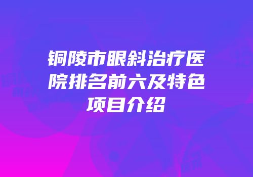 铜陵市眼斜治疗医院排名前六及特色项目介绍