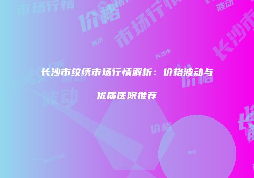 长沙市纹绣市场行情解析：价格波动与优质医院推荐