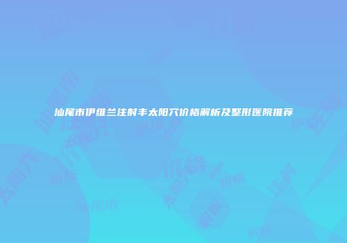 汕尾市伊维兰注射丰太阳穴价格解析及整形医院推荐