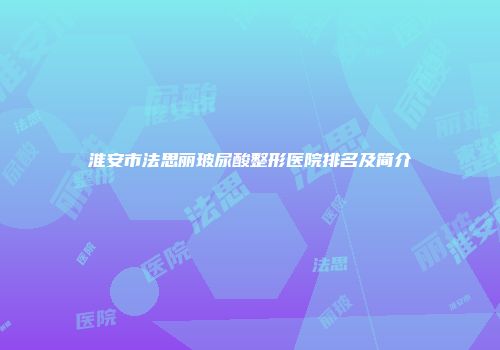 淮安市法思丽玻尿酸整形医院排名及简介