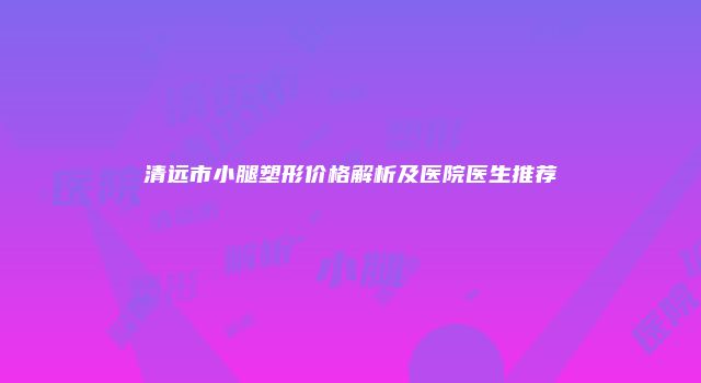 清远市小腿塑形价格解析及医院医生推荐