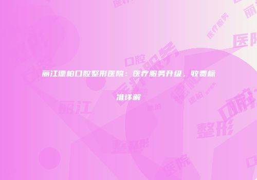 丽江德柏口腔整形医院：医疗服务升级，收费标准详解