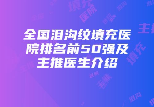 全国泪沟纹填充医院排名前50强及主推医生介绍