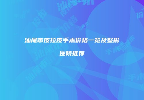汕尾市皮拉皮手术价格一览及整形医院推荐