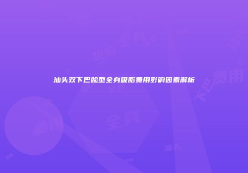 汕头双下巴脸型全身吸脂费用影响因素解析