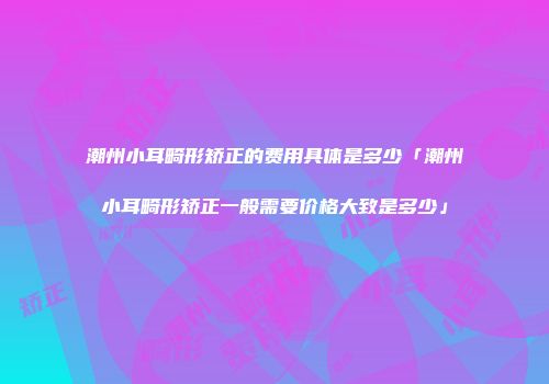 潮州小耳畸形矫正的费用具体是多少「潮州小耳畸形矫正一般需要价格大致是多少」