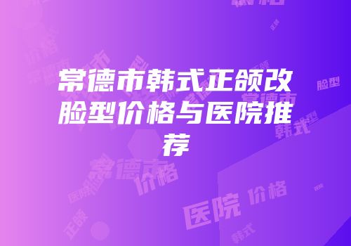 常德市韩式正颌改脸型价格与医院推荐