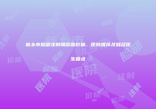 新乡市脸部注射玻尿酸价格、医院推荐及知名医生盘点