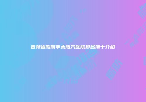 吉林省脂肪丰太阳穴医院排名前十介绍