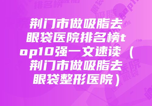 荆门市做吸脂去眼袋医院排名榜top10强一文速读（荆门市做吸脂去眼袋整形医院）