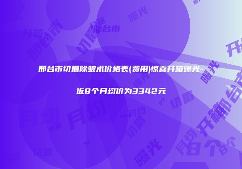 邢台市切眉除皱术价格表(费用)惊喜开箱曝光-近8个月均价为3342元