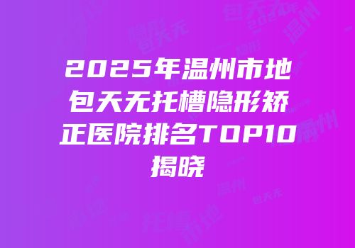 2025年温州市地包天无托槽隐形矫正医院排名TOP10揭晓