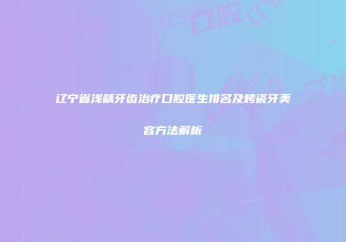 辽宁省浅龋牙齿治疗口腔医生排名及烤瓷牙美容方法解析