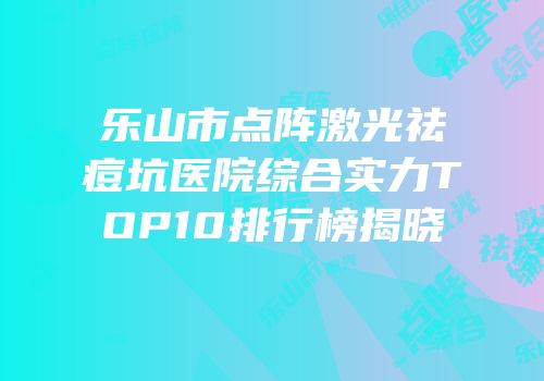 乐山市点阵激光祛痘坑医院综合实力TOP10排行榜揭晓