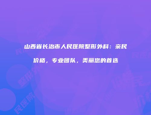 山西省长治市人民医院整形外科：亲民价格，专业团队，美丽您的首选