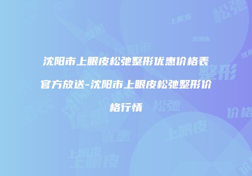 沈阳市上眼皮松弛整形优惠价格表官方放送-沈阳市上眼皮松弛整形价格行情