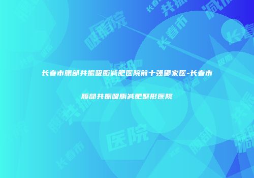长春市腹部共振吸脂减肥医院前十强哪家医-长春市腹部共振吸脂减肥整形医院