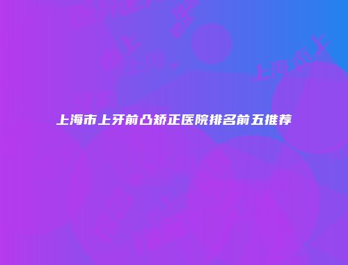 上海市上牙前凸矫正医院排名前五推荐